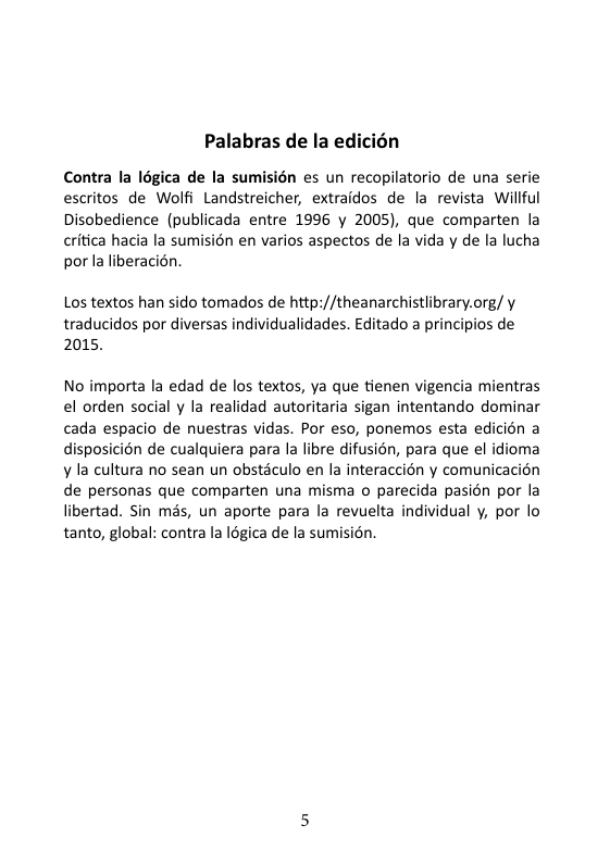 Palabras de la edicién Contra la légica de la sumisién es un recopilatorio de una serie escritos de Wolfi Landstreicher, extraidos de la revista Willful Disobedience (publicada entre 1996 y 2005), que comparten la critica hacia la sumision en varios aspectos de la vida y de la lucha por la liberacién. Los textos han sido tomados de http://theanarchistlibrary.org/ y traducidos por diversas individualidades. Editado a principios de 2015. No importa la edad de los textos, ya que tienen vigencia mientras el orden social y la realidad autoritaria sigan intentando dominar cada espacio de nuestras vidas. Por eso, ponemos esta edicién a disposicion de cualquiera para la libre difusién, para que el idioma y la cultura no sean un obstdculo en la interaccién y comunicacion de personas que comparten una misma o parecida pasion por la libertad. Sin més, un aporte para la revuelta individual y, por lo tanto, global: contra la légica de la sum